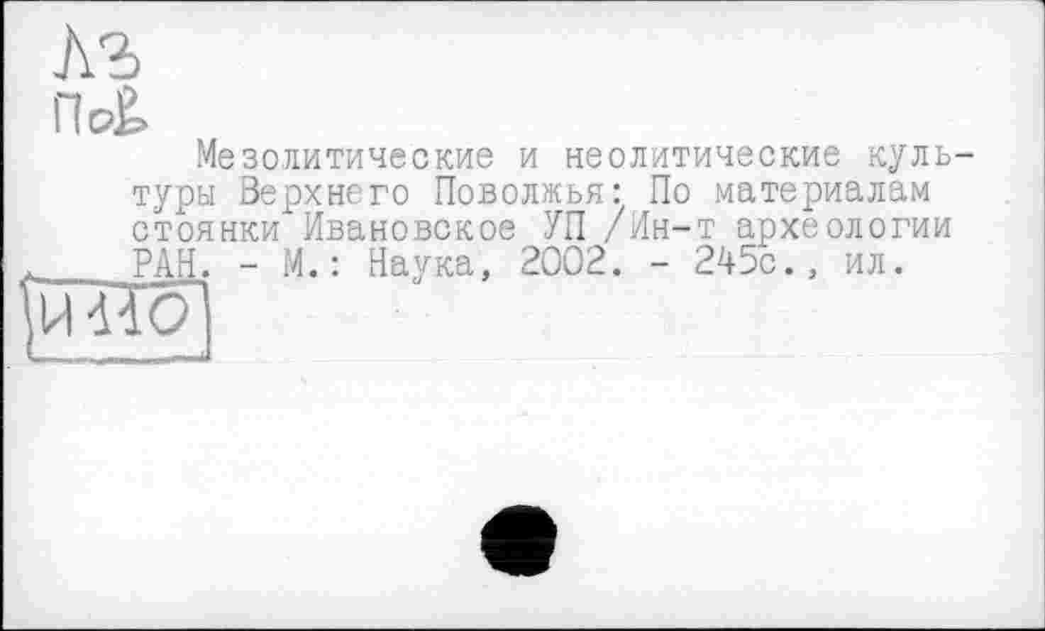 ﻿къ
Пс£
Мезолитические и неолитические куль туры Верхнего Поволжья: По материалам стоянки Ивановское УП /Ин-т археологии РАН. - М.: Наука, 2002. - 245с., ил.